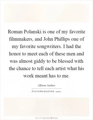 Roman Polanski is one of my favorite filmmakers, and John Phillips one of my favorite songwriters. I had the honor to meet each of these men and was almost giddy to be blessed with the chance to tell each artist what his work meant has to me Picture Quote #1