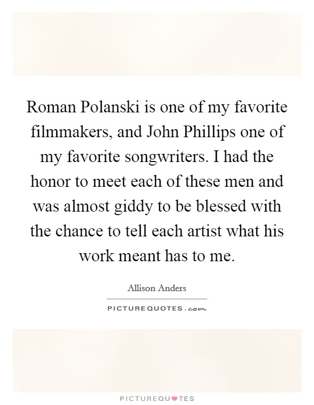 Roman Polanski is one of my favorite filmmakers, and John Phillips one of my favorite songwriters. I had the honor to meet each of these men and was almost giddy to be blessed with the chance to tell each artist what his work meant has to me. Picture Quote #1