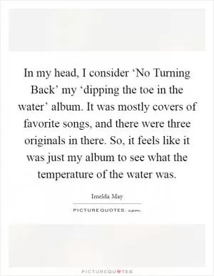 In my head, I consider ‘No Turning Back’ my ‘dipping the toe in the water’ album. It was mostly covers of favorite songs, and there were three originals in there. So, it feels like it was just my album to see what the temperature of the water was Picture Quote #1