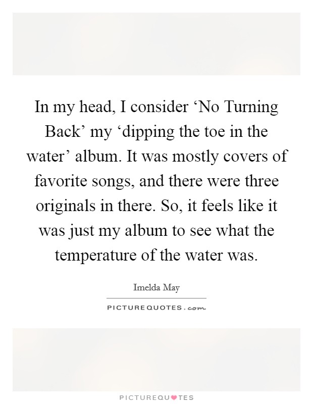 In my head, I consider ‘No Turning Back' my ‘dipping the toe in the water' album. It was mostly covers of favorite songs, and there were three originals in there. So, it feels like it was just my album to see what the temperature of the water was. Picture Quote #1