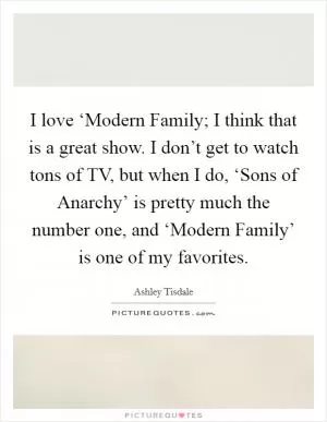 I love ‘Modern Family; I think that is a great show. I don’t get to watch tons of TV, but when I do, ‘Sons of Anarchy’ is pretty much the number one, and ‘Modern Family’ is one of my favorites Picture Quote #1