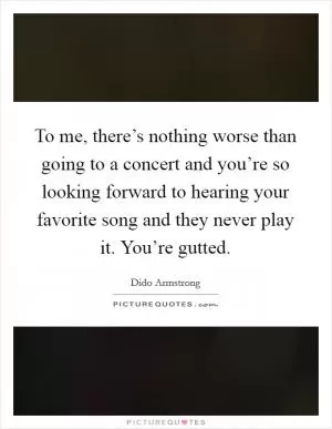 To me, there’s nothing worse than going to a concert and you’re so looking forward to hearing your favorite song and they never play it. You’re gutted Picture Quote #1