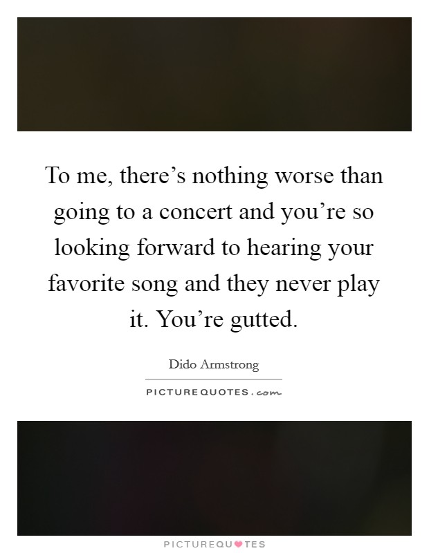 To me, there's nothing worse than going to a concert and you're so looking forward to hearing your favorite song and they never play it. You're gutted. Picture Quote #1