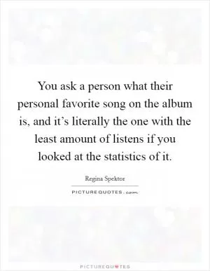 You ask a person what their personal favorite song on the album is, and it’s literally the one with the least amount of listens if you looked at the statistics of it Picture Quote #1