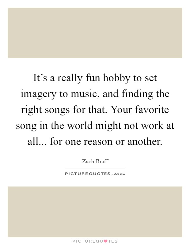 It's a really fun hobby to set imagery to music, and finding the right songs for that. Your favorite song in the world might not work at all... for one reason or another. Picture Quote #1