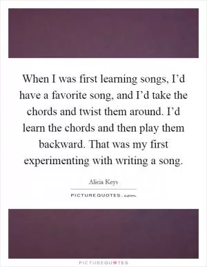 When I was first learning songs, I’d have a favorite song, and I’d take the chords and twist them around. I’d learn the chords and then play them backward. That was my first experimenting with writing a song Picture Quote #1
