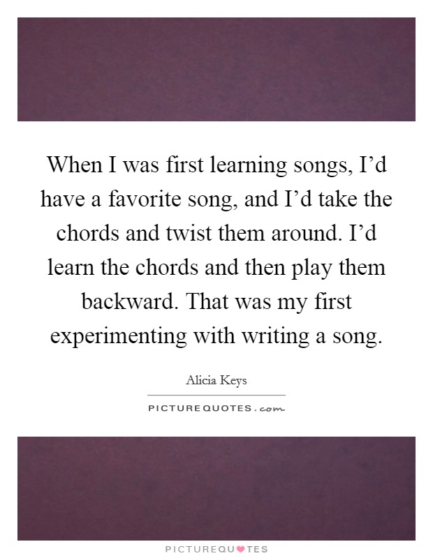 When I was first learning songs, I'd have a favorite song, and I'd take the chords and twist them around. I'd learn the chords and then play them backward. That was my first experimenting with writing a song. Picture Quote #1