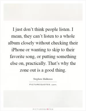 I just don’t think people listen. I mean, they can’t listen to a whole album closely without checking their iPhone or wanting to skip to their favorite song, or putting something else on, practically. That’s why the zone out is a good thing Picture Quote #1
