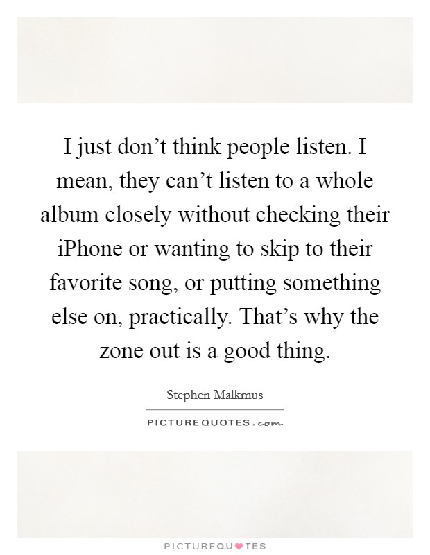 I just don't think people listen. I mean, they can't listen to a whole album closely without checking their iPhone or wanting to skip to their favorite song, or putting something else on, practically. That's why the zone out is a good thing. Picture Quote #1