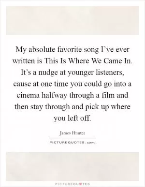 My absolute favorite song I’ve ever written is This Is Where We Came In. It’s a nudge at younger listeners, cause at one time you could go into a cinema halfway through a film and then stay through and pick up where you left off Picture Quote #1