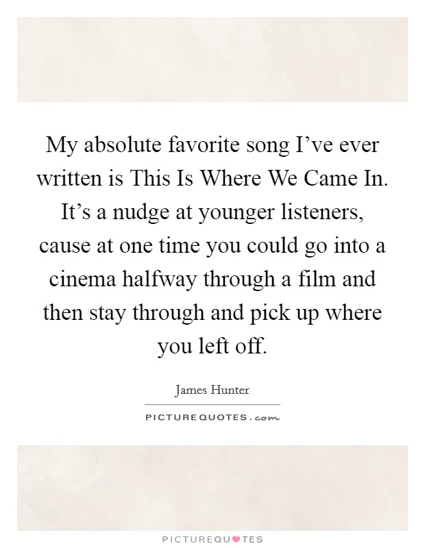 My absolute favorite song I've ever written is This Is Where We Came In. It's a nudge at younger listeners, cause at one time you could go into a cinema halfway through a film and then stay through and pick up where you left off. Picture Quote #1