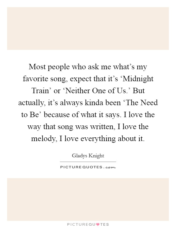 Most people who ask me what's my favorite song, expect that it's ‘Midnight Train' or ‘Neither One of Us.' But actually, it's always kinda been ‘The Need to Be' because of what it says. I love the way that song was written, I love the melody, I love everything about it. Picture Quote #1