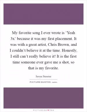 My favorite song I ever wrote is ‘Yeah 3x’ because it was my first placement. It was with a great artist, Chris Brown, and I couldn’t believe it at the time. Honestly, I still can’t really believe it! It is the first time someone ever gave me a shot, so that is my favorite Picture Quote #1