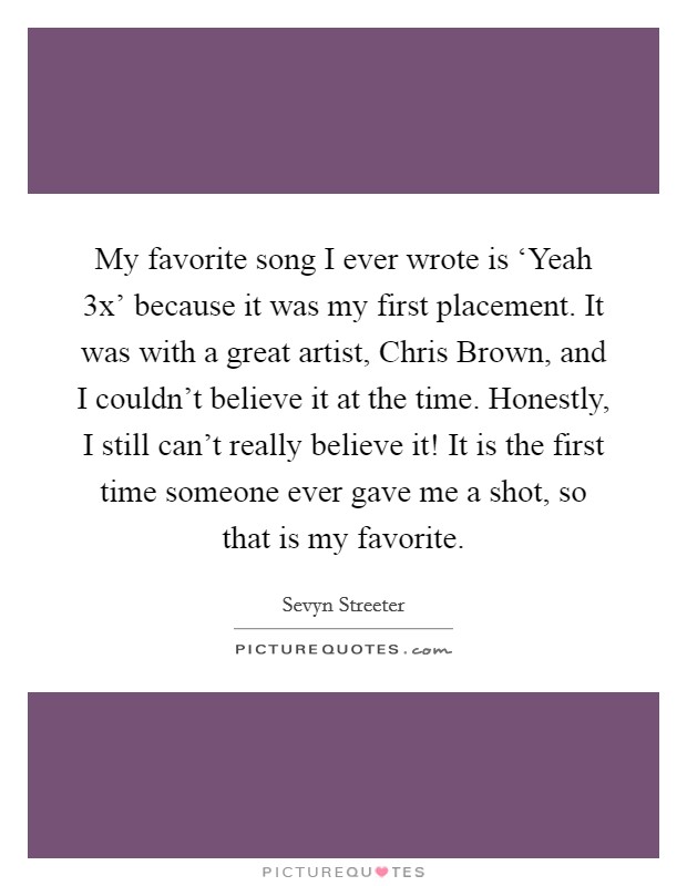 My favorite song I ever wrote is ‘Yeah 3x' because it was my first placement. It was with a great artist, Chris Brown, and I couldn't believe it at the time. Honestly, I still can't really believe it! It is the first time someone ever gave me a shot, so that is my favorite. Picture Quote #1