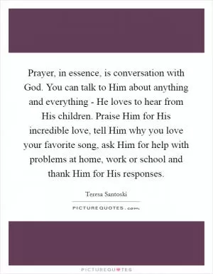 Prayer, in essence, is conversation with God. You can talk to Him about anything and everything - He loves to hear from His children. Praise Him for His incredible love, tell Him why you love your favorite song, ask Him for help with problems at home, work or school and thank Him for His responses Picture Quote #1