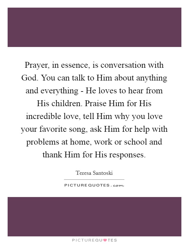 Prayer, in essence, is conversation with God. You can talk to Him about anything and everything - He loves to hear from His children. Praise Him for His incredible love, tell Him why you love your favorite song, ask Him for help with problems at home, work or school and thank Him for His responses. Picture Quote #1