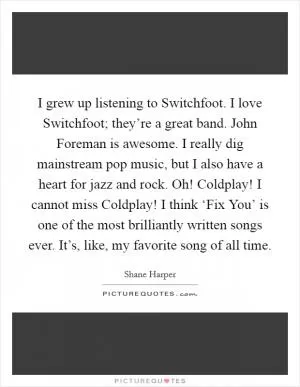 I grew up listening to Switchfoot. I love Switchfoot; they’re a great band. John Foreman is awesome. I really dig mainstream pop music, but I also have a heart for jazz and rock. Oh! Coldplay! I cannot miss Coldplay! I think ‘Fix You’ is one of the most brilliantly written songs ever. It’s, like, my favorite song of all time Picture Quote #1