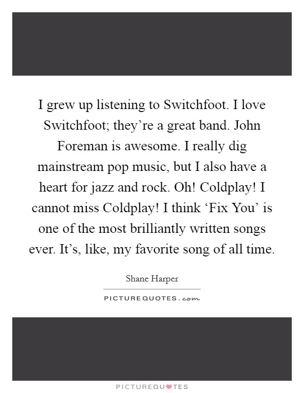 I grew up listening to Switchfoot. I love Switchfoot; they're a great band. John Foreman is awesome. I really dig mainstream pop music, but I also have a heart for jazz and rock. Oh! Coldplay! I cannot miss Coldplay! I think ‘Fix You' is one of the most brilliantly written songs ever. It's, like, my favorite song of all time. Picture Quote #1
