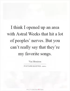 I think I opened up an area with Astral Weeks that hit a lot of peoples’ nerves. But you can’t really say that they’re my favorite songs Picture Quote #1