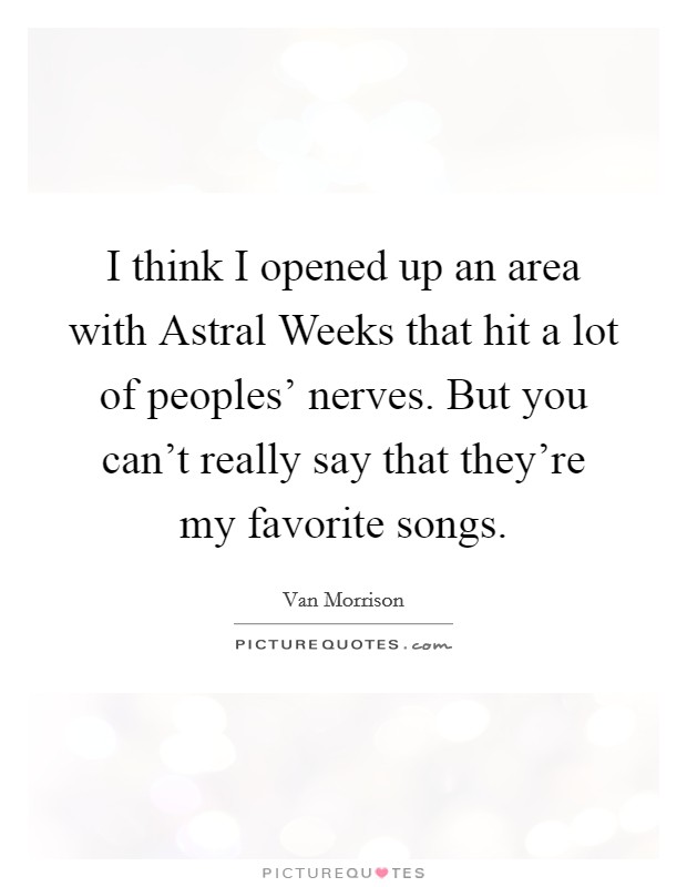 I think I opened up an area with Astral Weeks that hit a lot of peoples' nerves. But you can't really say that they're my favorite songs. Picture Quote #1