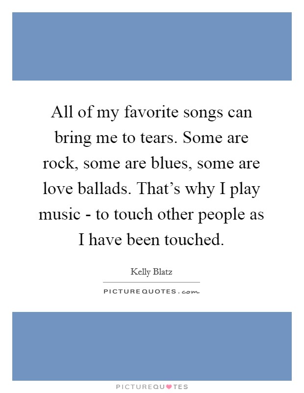 All of my favorite songs can bring me to tears. Some are rock, some are blues, some are love ballads. That's why I play music - to touch other people as I have been touched. Picture Quote #1