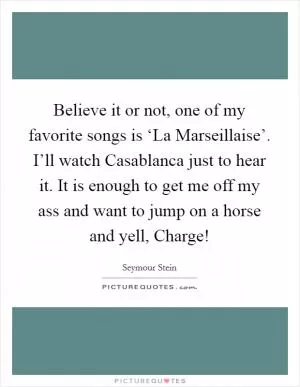 Believe it or not, one of my favorite songs is ‘La Marseillaise’. I’ll watch Casablanca just to hear it. It is enough to get me off my ass and want to jump on a horse and yell, Charge! Picture Quote #1