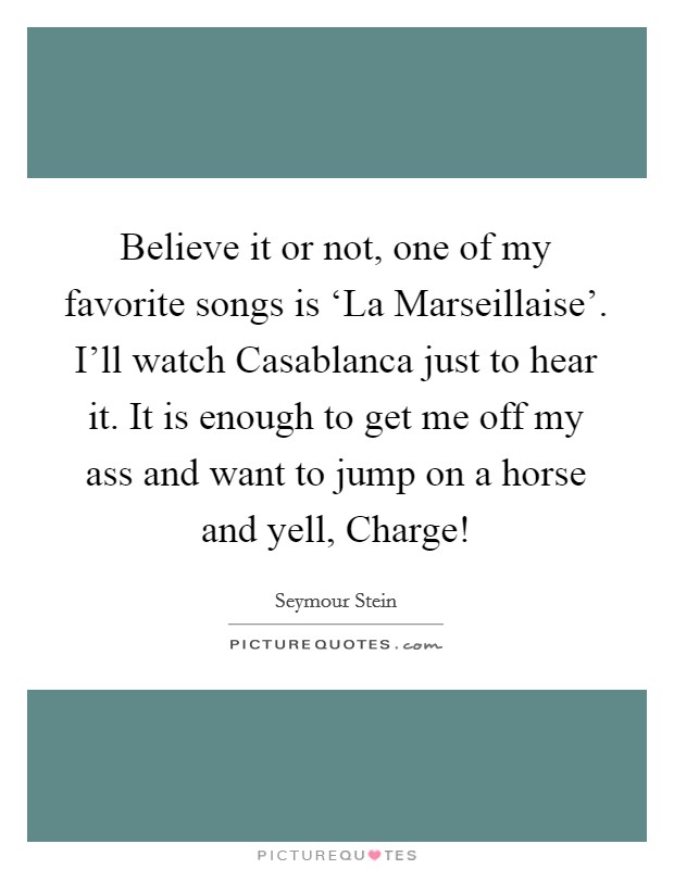 Believe it or not, one of my favorite songs is ‘La Marseillaise'. I'll watch Casablanca just to hear it. It is enough to get me off my ass and want to jump on a horse and yell, Charge! Picture Quote #1