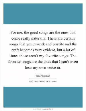 For me, the good songs are the ones that come really naturally. There are certain songs that you rework and rewrite and the craft becomes very evident, but a lot of times those aren’t my favorite songs. The favorite songs are the ones that I can’t even hear my own voice in Picture Quote #1
