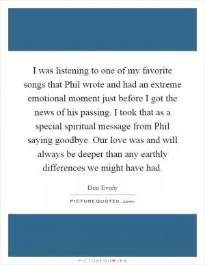 I was listening to one of my favorite songs that Phil wrote and had an extreme emotional moment just before I got the news of his passing. I took that as a special spiritual message from Phil saying goodbye. Our love was and will always be deeper than any earthly differences we might have had Picture Quote #1