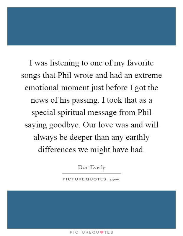 I was listening to one of my favorite songs that Phil wrote and had an extreme emotional moment just before I got the news of his passing. I took that as a special spiritual message from Phil saying goodbye. Our love was and will always be deeper than any earthly differences we might have had. Picture Quote #1