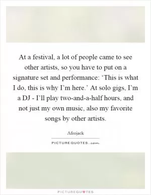 At a festival, a lot of people came to see other artists, so you have to put on a signature set and performance: ‘This is what I do, this is why I’m here.’ At solo gigs, I’m a DJ - I’ll play two-and-a-half hours, and not just my own music, also my favorite songs by other artists Picture Quote #1