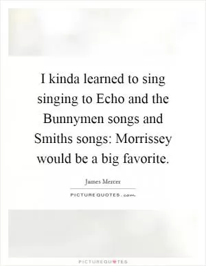 I kinda learned to sing singing to Echo and the Bunnymen songs and Smiths songs: Morrissey would be a big favorite Picture Quote #1