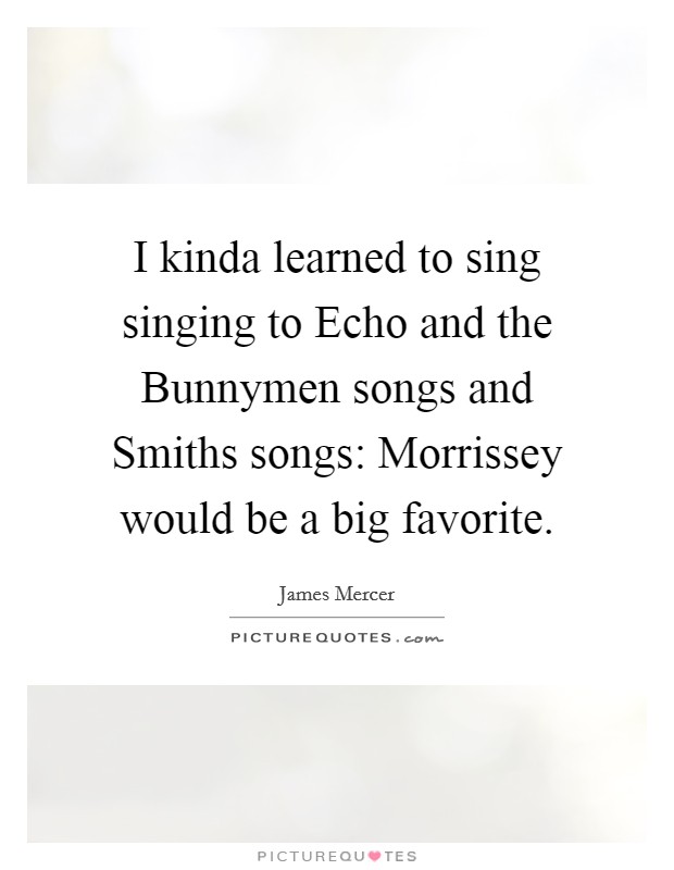 I kinda learned to sing singing to Echo and the Bunnymen songs and Smiths songs: Morrissey would be a big favorite. Picture Quote #1