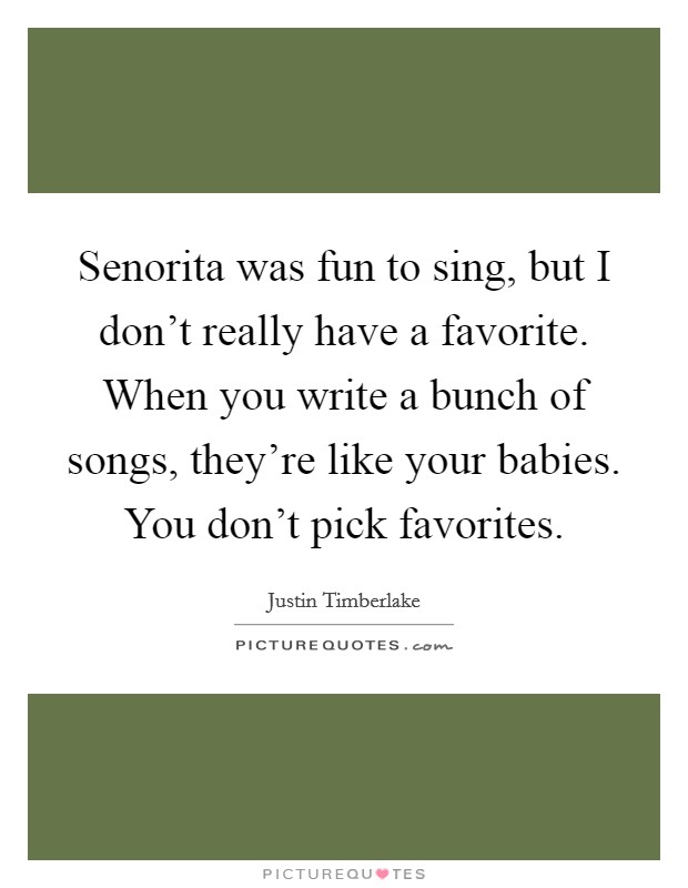 Senorita was fun to sing, but I don't really have a favorite. When you write a bunch of songs, they're like your babies. You don't pick favorites. Picture Quote #1