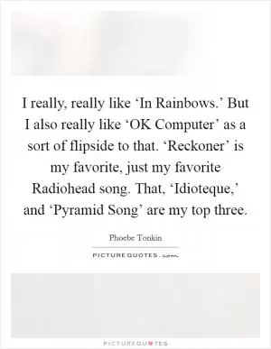 I really, really like ‘In Rainbows.’ But I also really like ‘OK Computer’ as a sort of flipside to that. ‘Reckoner’ is my favorite, just my favorite Radiohead song. That, ‘Idioteque,’ and ‘Pyramid Song’ are my top three Picture Quote #1
