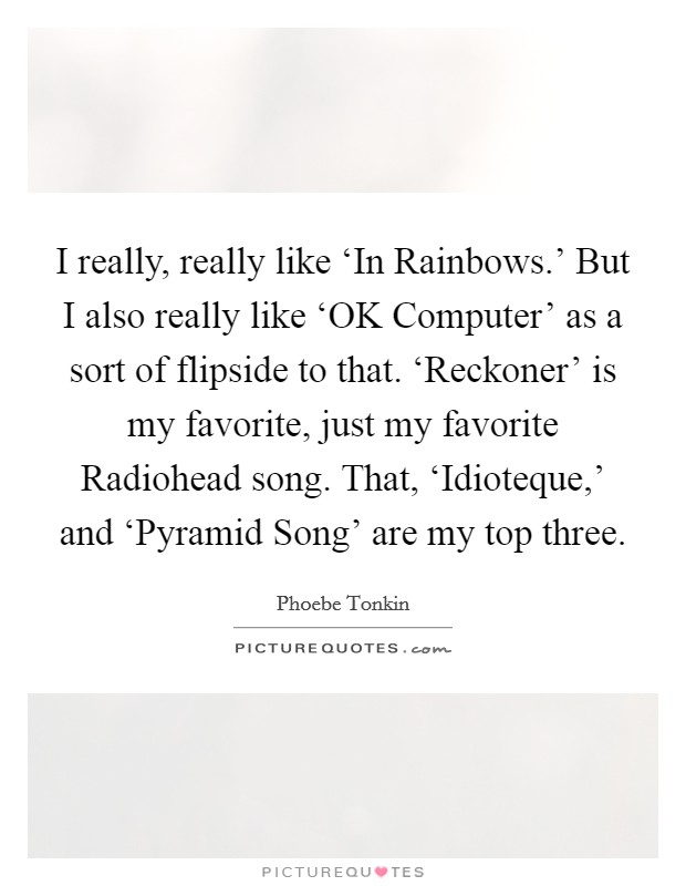 I really, really like ‘In Rainbows.' But I also really like ‘OK Computer' as a sort of flipside to that. ‘Reckoner' is my favorite, just my favorite Radiohead song. That, ‘Idioteque,' and ‘Pyramid Song' are my top three. Picture Quote #1