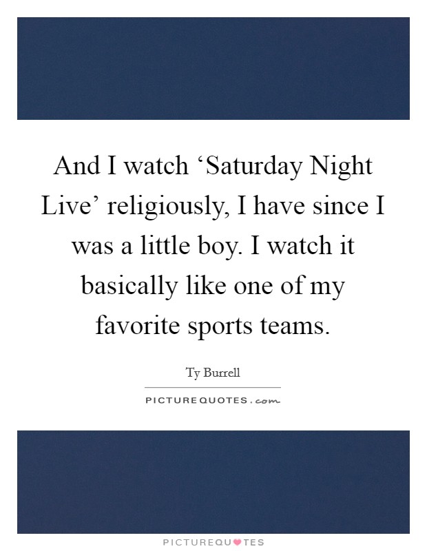 And I watch ‘Saturday Night Live' religiously, I have since I was a little boy. I watch it basically like one of my favorite sports teams. Picture Quote #1
