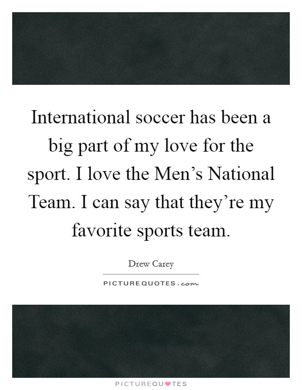 International soccer has been a big part of my love for the sport. I love the Men's National Team. I can say that they're my favorite sports team. Picture Quote #1