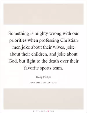 Something is mighty wrong with our priorities when professing Christian men joke about their wives, joke about their children, and joke about God, but fight to the death over their favorite sports team Picture Quote #1