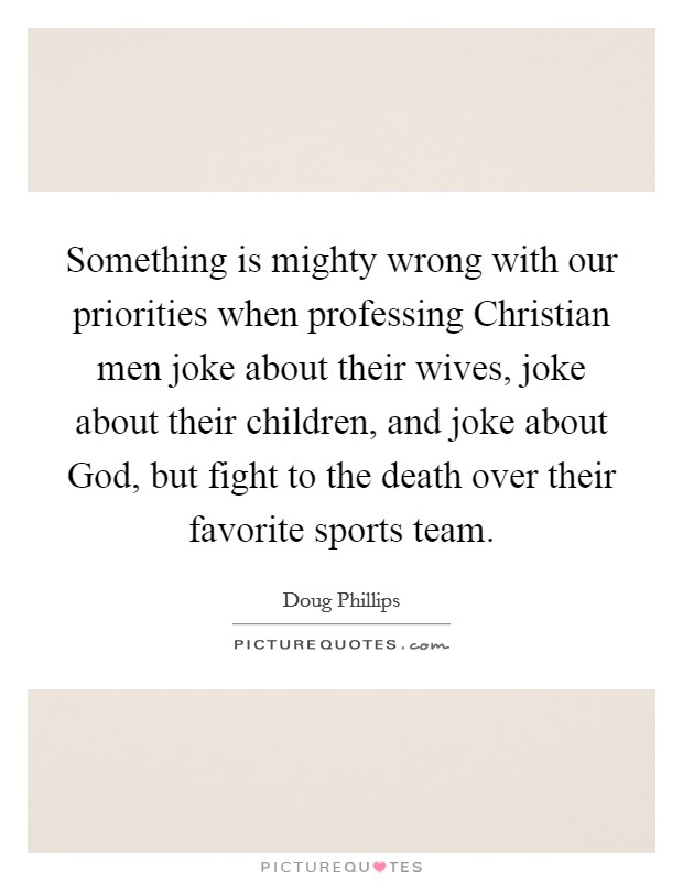 Something is mighty wrong with our priorities when professing Christian men joke about their wives, joke about their children, and joke about God, but fight to the death over their favorite sports team. Picture Quote #1