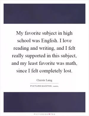 My favorite subject in high school was English. I love reading and writing, and I felt really supported in this subject, and my least favorite was math, since I felt completely lost Picture Quote #1