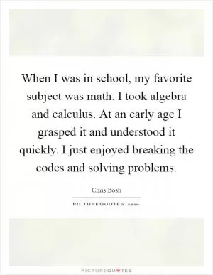 When I was in school, my favorite subject was math. I took algebra and calculus. At an early age I grasped it and understood it quickly. I just enjoyed breaking the codes and solving problems Picture Quote #1