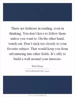 There are fashions in reading, even in thinking. You don’t have to follow them unless you want to. On the other hand, watch out. Don’t stick too closely to your favorite subject. That would keep you from adventuring into other fields. It’s silly to build a wall around your interests Picture Quote #1