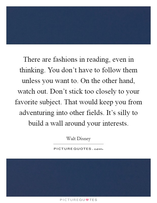 There are fashions in reading, even in thinking. You don't have to follow them unless you want to. On the other hand, watch out. Don't stick too closely to your favorite subject. That would keep you from adventuring into other fields. It's silly to build a wall around your interests. Picture Quote #1