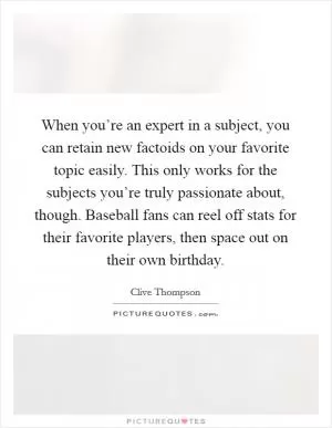 When you’re an expert in a subject, you can retain new factoids on your favorite topic easily. This only works for the subjects you’re truly passionate about, though. Baseball fans can reel off stats for their favorite players, then space out on their own birthday Picture Quote #1