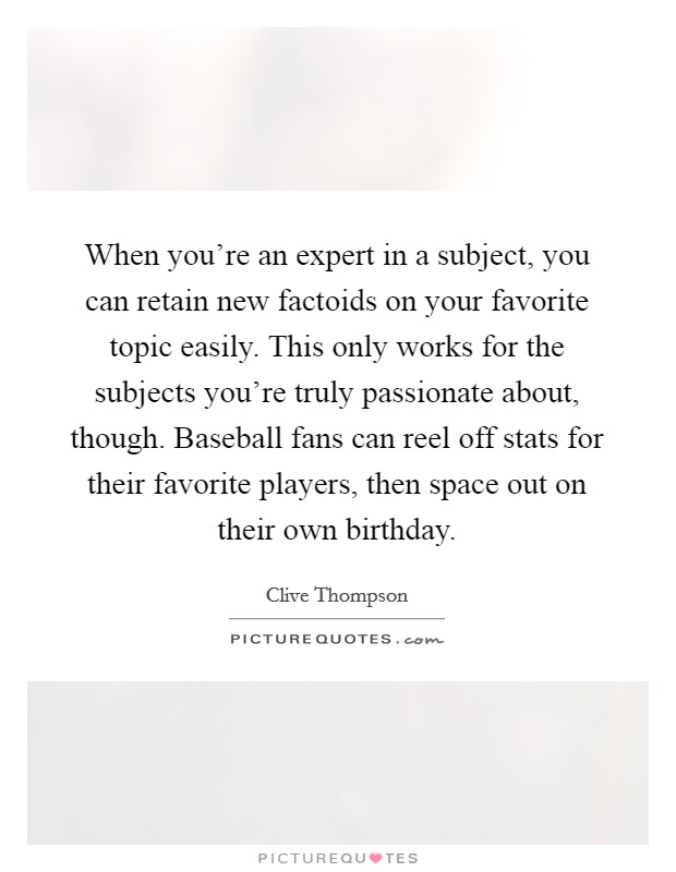 When you're an expert in a subject, you can retain new factoids on your favorite topic easily. This only works for the subjects you're truly passionate about, though. Baseball fans can reel off stats for their favorite players, then space out on their own birthday. Picture Quote #1
