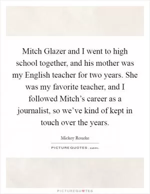 Mitch Glazer and I went to high school together, and his mother was my English teacher for two years. She was my favorite teacher, and I followed Mitch’s career as a journalist, so we’ve kind of kept in touch over the years Picture Quote #1