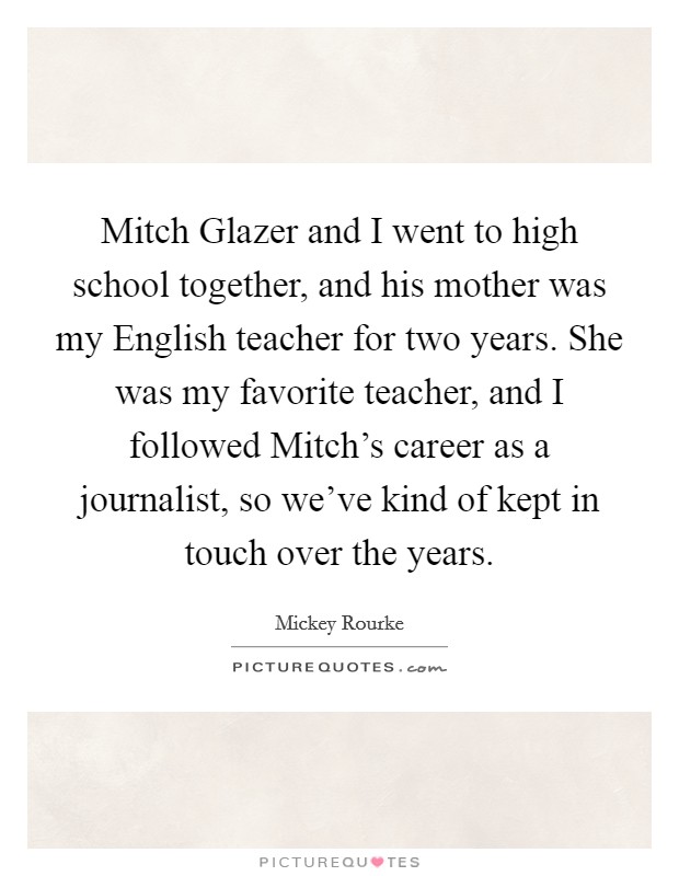Mitch Glazer and I went to high school together, and his mother was my English teacher for two years. She was my favorite teacher, and I followed Mitch's career as a journalist, so we've kind of kept in touch over the years. Picture Quote #1