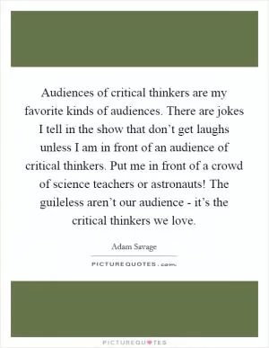 Audiences of critical thinkers are my favorite kinds of audiences. There are jokes I tell in the show that don’t get laughs unless I am in front of an audience of critical thinkers. Put me in front of a crowd of science teachers or astronauts! The guileless aren’t our audience - it’s the critical thinkers we love Picture Quote #1