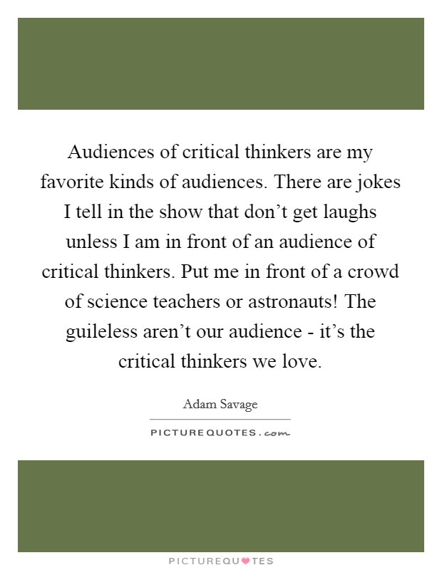 Audiences of critical thinkers are my favorite kinds of audiences. There are jokes I tell in the show that don't get laughs unless I am in front of an audience of critical thinkers. Put me in front of a crowd of science teachers or astronauts! The guileless aren't our audience - it's the critical thinkers we love. Picture Quote #1